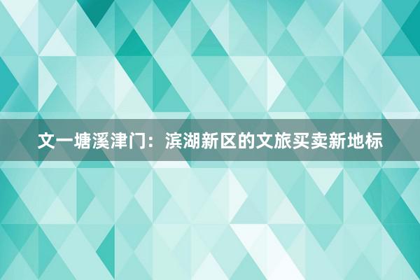 文一塘溪津门：滨湖新区的文旅买卖新地标